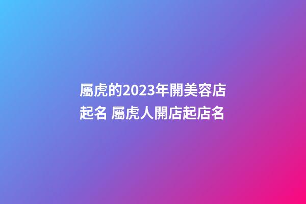 屬虎的2023年開美容店起名 屬虎人開店起店名-第1張-店鋪起名-玄機派